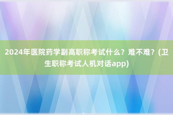 2024年医院药学副高职称考试什么？难不难？(卫生职称考试人机对话app)