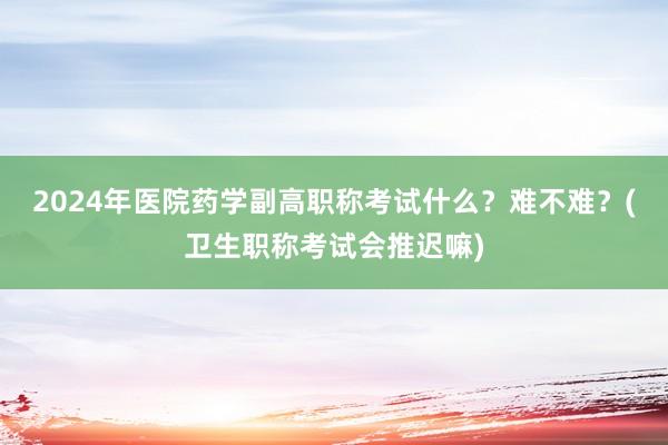 2024年医院药学副高职称考试什么？难不难？(卫生职称考试会推迟嘛)