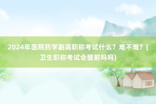 2024年医院药学副高职称考试什么？难不难？(卫生职称考试会提前吗吗)