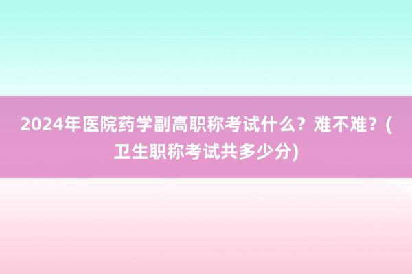 2024年医院药学副高职称考试什么？难不难？(卫生职称考试共多少分)