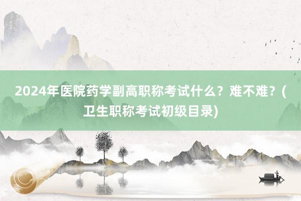 2024年医院药学副高职称考试什么？难不难？(卫生职称考试初级目录)
