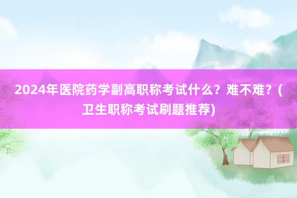 2024年医院药学副高职称考试什么？难不难？(卫生职称考试刷题推荐)