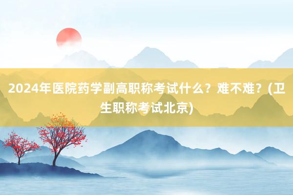 2024年医院药学副高职称考试什么？难不难？(卫生职称考试北京)