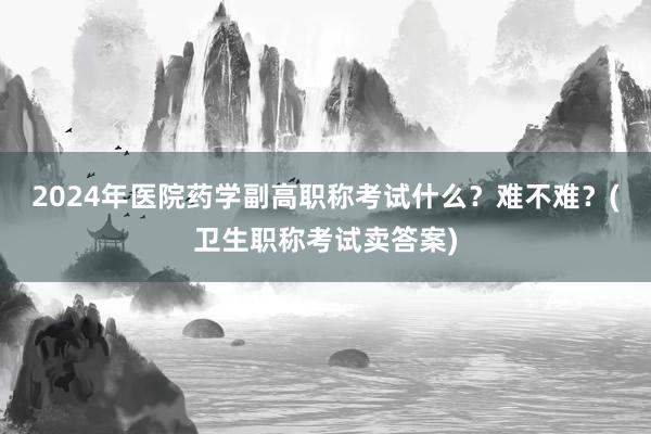 2024年医院药学副高职称考试什么？难不难？(卫生职称考试卖答案)