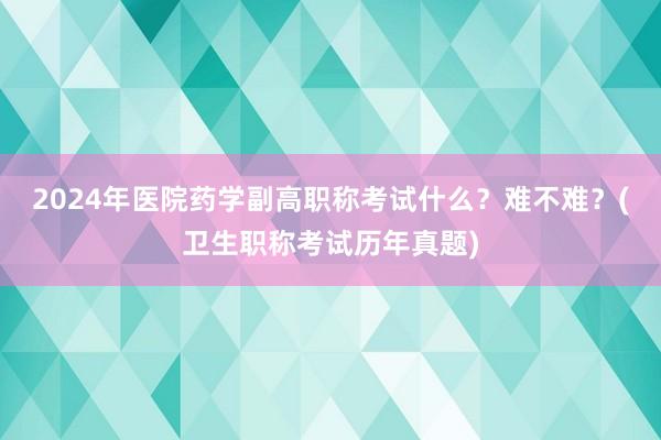 2024年医院药学副高职称考试什么？难不难？(卫生职称考试历年真题)