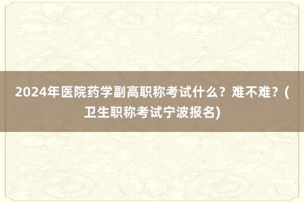 2024年医院药学副高职称考试什么？难不难？(卫生职称考试宁波报名)