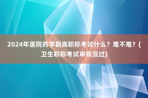 2024年医院药学副高职称考试什么？难不难？(卫生职称考试审核没过)