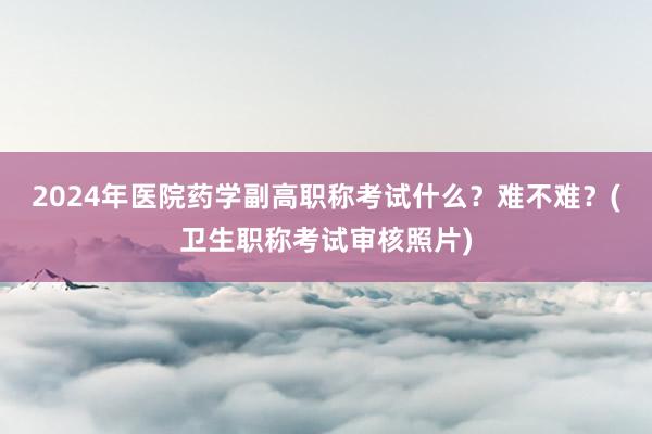 2024年医院药学副高职称考试什么？难不难？(卫生职称考试审核照片)