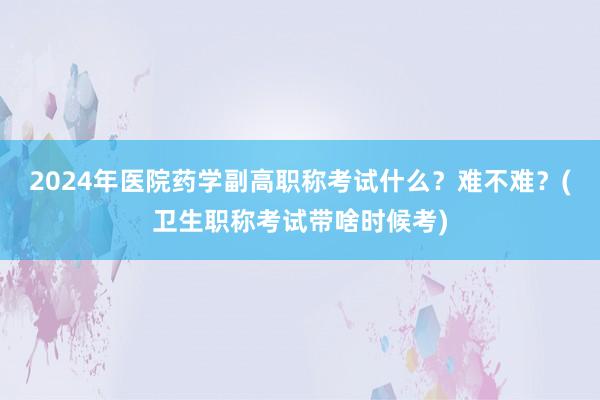 2024年医院药学副高职称考试什么？难不难？(卫生职称考试带啥时候考)