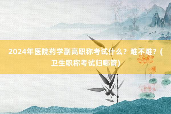 2024年医院药学副高职称考试什么？难不难？(卫生职称考试归哪管)