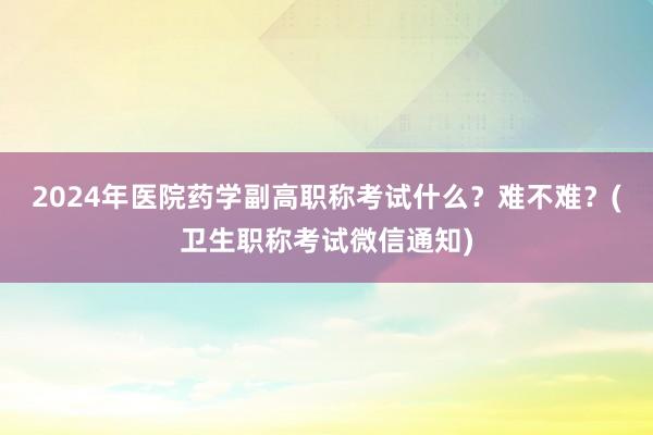 2024年医院药学副高职称考试什么？难不难？(卫生职称考试微信通知)