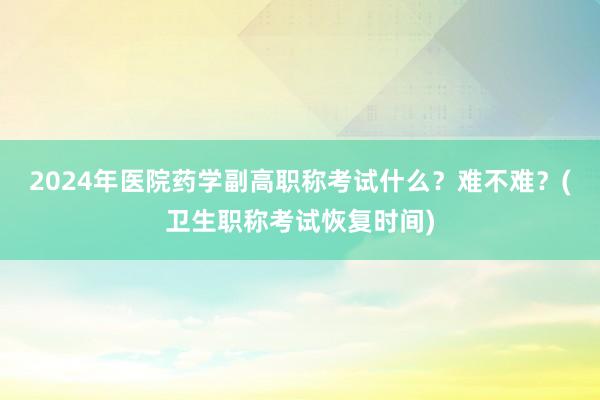 2024年医院药学副高职称考试什么？难不难？(卫生职称考试恢复时间)