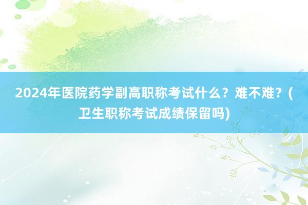 2024年医院药学副高职称考试什么？难不难？(卫生职称考试成绩保留吗)