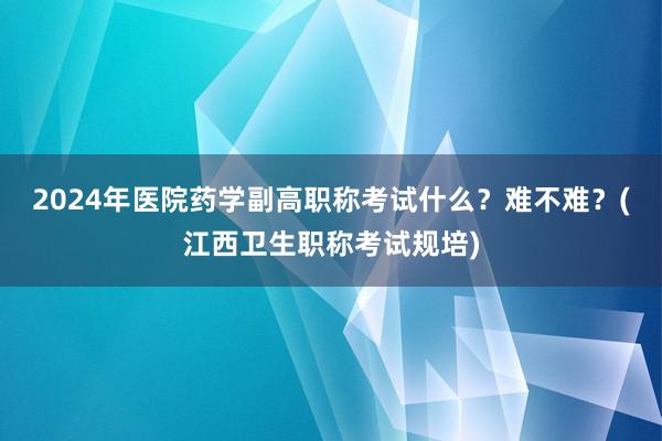 2024年医院药学副高职称考试什么？难不难？(江西卫生职称考试规培)
