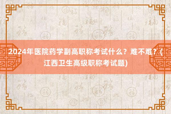 2024年医院药学副高职称考试什么？难不难？(江西卫生高级职称考试题)