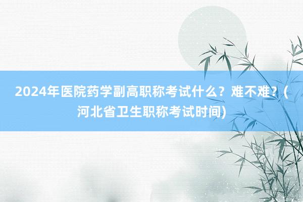 2024年医院药学副高职称考试什么？难不难？(河北省卫生职称考试时间)