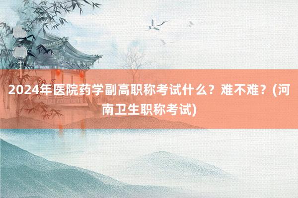2024年医院药学副高职称考试什么？难不难？(河南卫生职称考试)