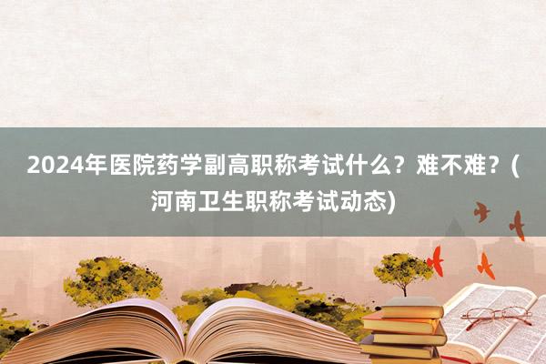 2024年医院药学副高职称考试什么？难不难？(河南卫生职称考试动态)