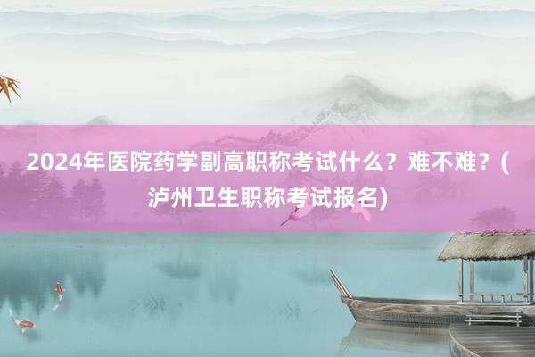 2024年医院药学副高职称考试什么？难不难？(泸州卫生职称考试报名)