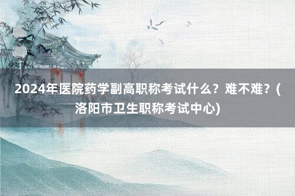 2024年医院药学副高职称考试什么？难不难？(洛阳市卫生职称考试中心)