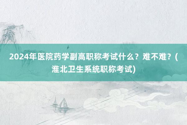 2024年医院药学副高职称考试什么？难不难？(淮北卫生系统职称考试)