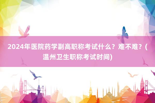 2024年医院药学副高职称考试什么？难不难？(温州卫生职称考试时间)