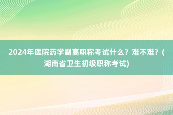 2024年医院药学副高职称考试什么？难不难？(湖南省卫生初级职称考试)