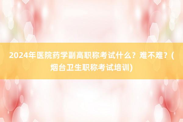 2024年医院药学副高职称考试什么？难不难？(烟台卫生职称考试培训)