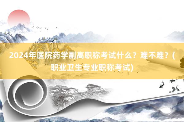 2024年医院药学副高职称考试什么？难不难？(职业卫生专业职称考试)
