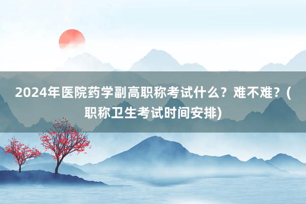 2024年医院药学副高职称考试什么？难不难？(职称卫生考试时间安排)
