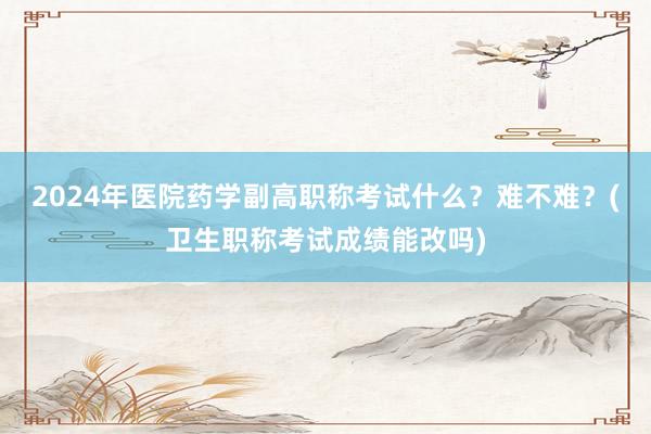 2024年医院药学副高职称考试什么？难不难？(卫生职称考试成绩能改吗)