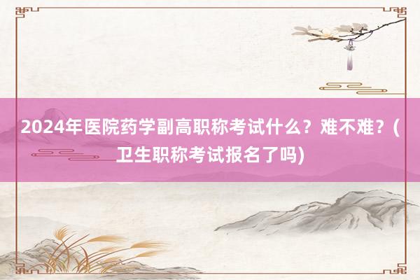2024年医院药学副高职称考试什么？难不难？(卫生职称考试报名了吗)
