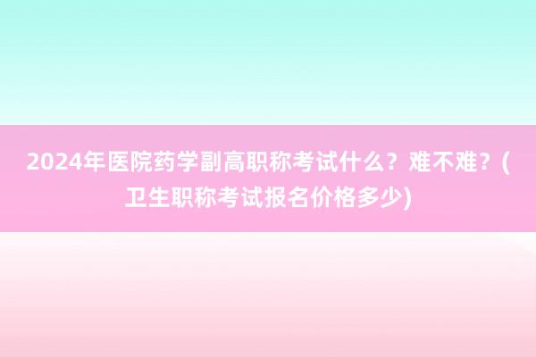 2024年医院药学副高职称考试什么？难不难？(卫生职称考试报名价格多少)