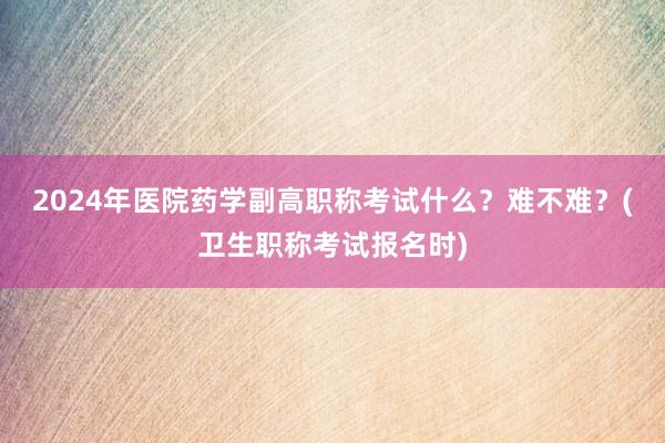 2024年医院药学副高职称考试什么？难不难？(卫生职称考试报名时)