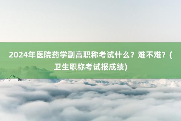 2024年医院药学副高职称考试什么？难不难？(卫生职称考试报成绩)