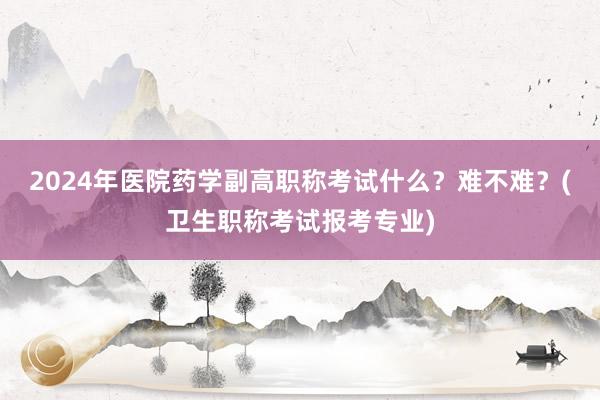 2024年医院药学副高职称考试什么？难不难？(卫生职称考试报考专业)