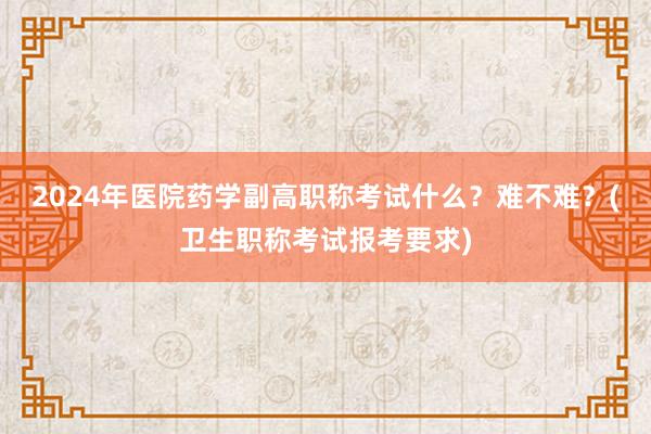 2024年医院药学副高职称考试什么？难不难？(卫生职称考试报考要求)