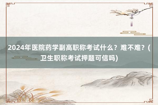2024年医院药学副高职称考试什么？难不难？(卫生职称考试押题可信吗)