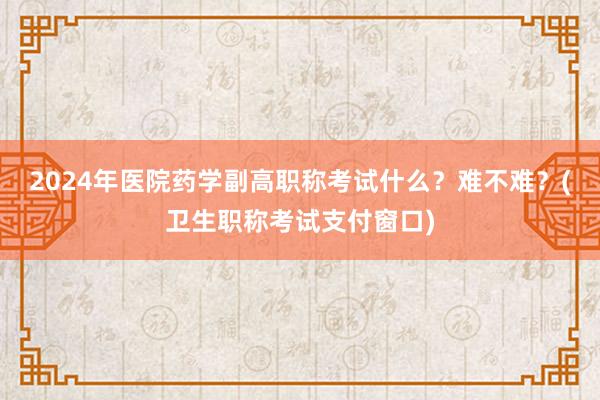 2024年医院药学副高职称考试什么？难不难？(卫生职称考试支付窗口)