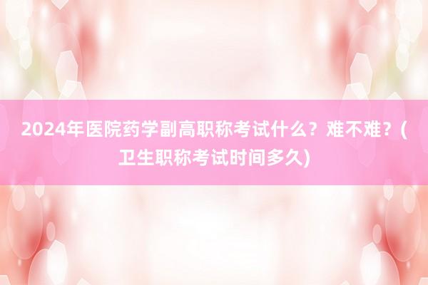 2024年医院药学副高职称考试什么？难不难？(卫生职称考试时间多久)
