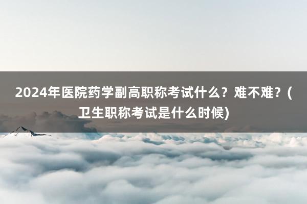2024年医院药学副高职称考试什么？难不难？(卫生职称考试是什么时候)