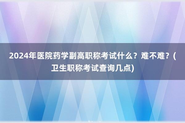 2024年医院药学副高职称考试什么？难不难？(卫生职称考试查询几点)