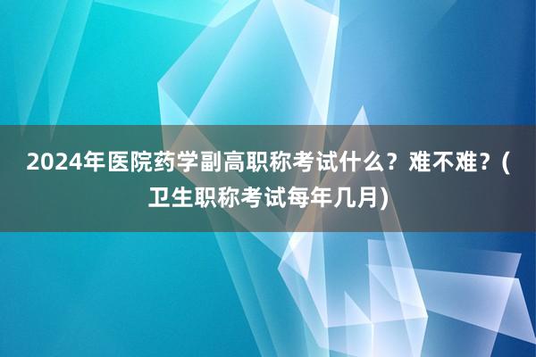 2024年医院药学副高职称考试什么？难不难？(卫生职称考试每年几月)
