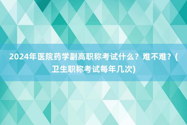 2024年医院药学副高职称考试什么？难不难？(卫生职称考试每年几次)