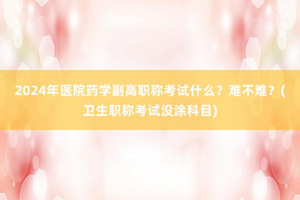 2024年医院药学副高职称考试什么？难不难？(卫生职称考试没涂科目)
