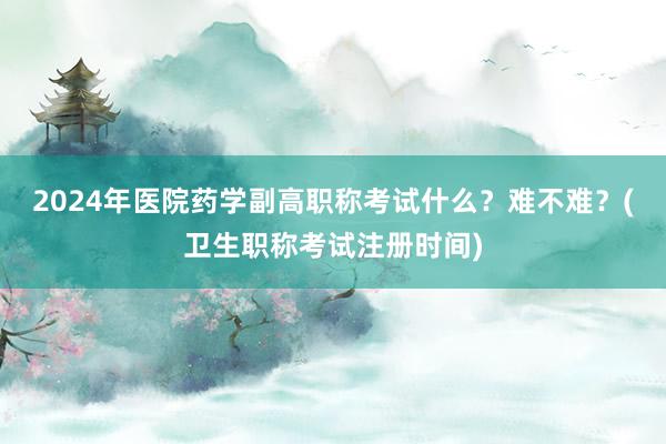 2024年医院药学副高职称考试什么？难不难？(卫生职称考试注册时间)