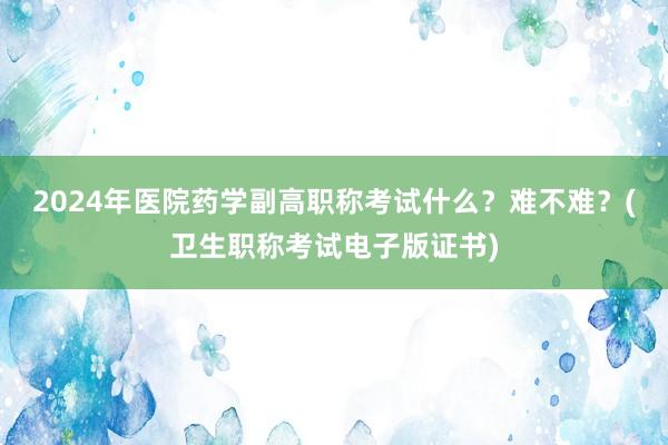 2024年医院药学副高职称考试什么？难不难？(卫生职称考试电子版证书)