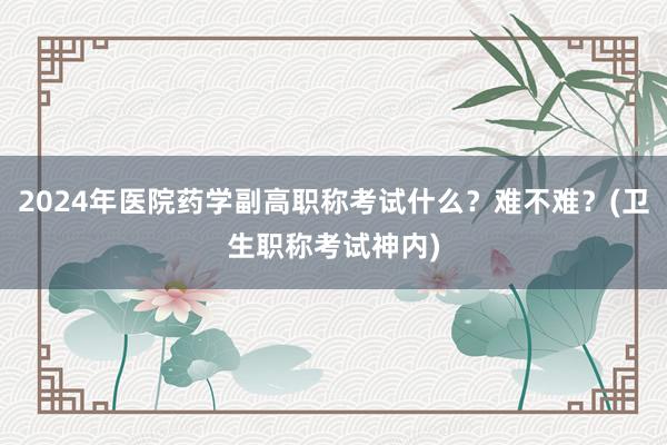 2024年医院药学副高职称考试什么？难不难？(卫生职称考试神内)