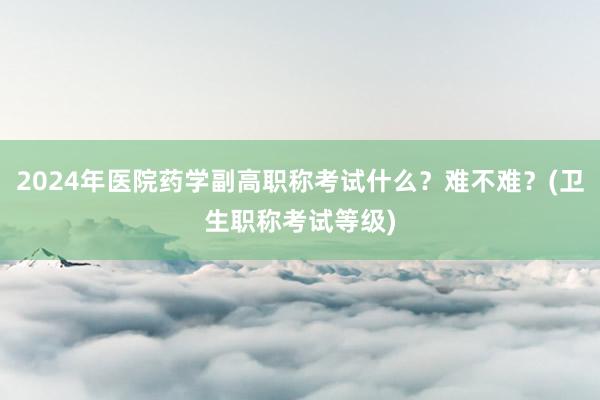 2024年医院药学副高职称考试什么？难不难？(卫生职称考试等级)