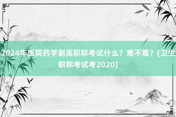 2024年医院药学副高职称考试什么？难不难？(卫生职称考试考2020)